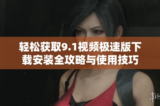 轻松获取9.1视频极速版下载安装全攻略与使用技巧