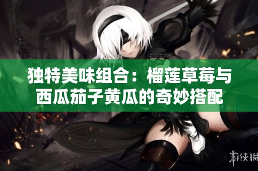 独特美味组合：榴莲草莓与西瓜茄子黄瓜的奇妙搭配