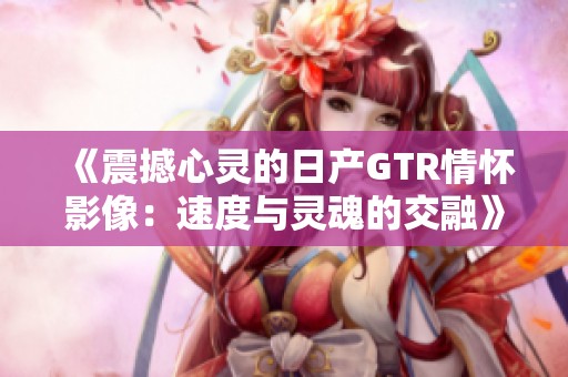 《震撼心灵的日产GTR情怀影像：速度与灵魂的交融》