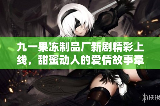九一果冻制品厂新剧精彩上线，甜蜜动人的爱情故事牵动心弦