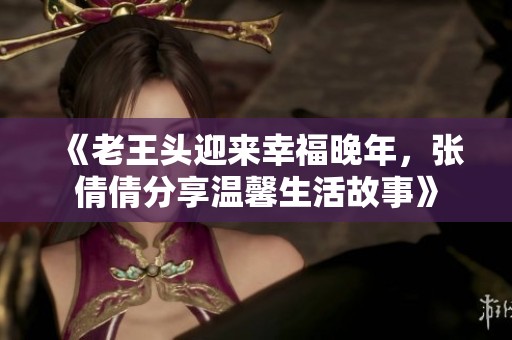 《老王头迎来幸福晚年，张倩倩分享温馨生活故事》