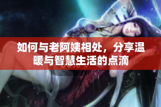 如何与老阿姨相处，分享温暖与智慧生活的点滴