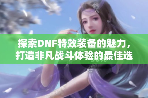 探索DNF特效装备的魅力，打造非凡战斗体验的最佳选择