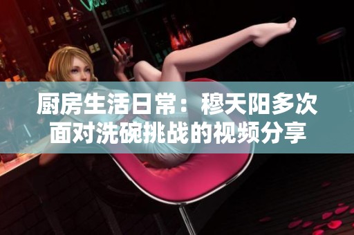 厨房生活日常：穆天阳多次面对洗碗挑战的视频分享