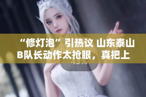 “修灯泡”引热议 山东泰山B队长动作太抢眼，真把上港球迷气坏了