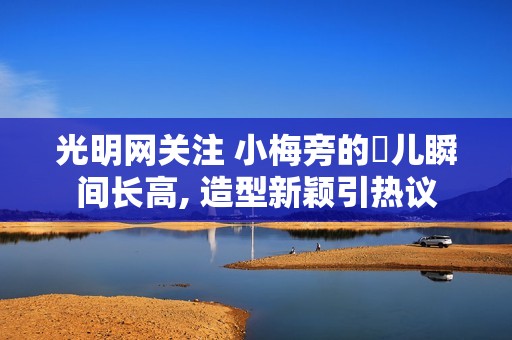 光明网关注 小梅旁的玥儿瞬间长高, 造型新颖引热议
