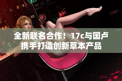 全新联名合作！17c与国卢携手打造创新草本产品