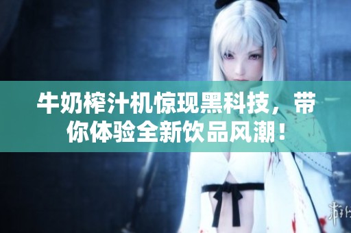 牛奶榨汁机惊现黑科技，带你体验全新饮品风潮！