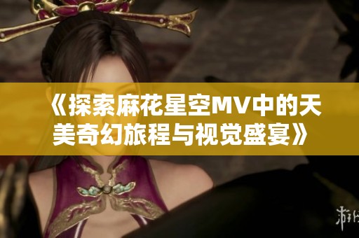 《探索麻花星空MV中的天美奇幻旅程与视觉盛宴》