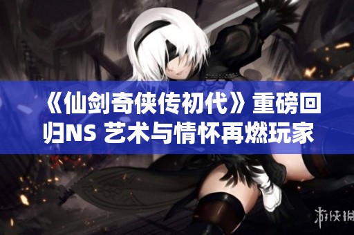 《仙剑奇侠传初代》重磅回归NS 艺术与情怀再燃玩家热血