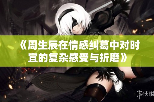 《周生辰在情感纠葛中对时宜的复杂感受与折磨》