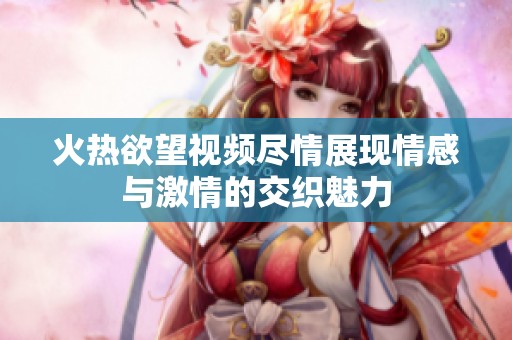 火热欲望视频尽情展现情感与激情的交织魅力