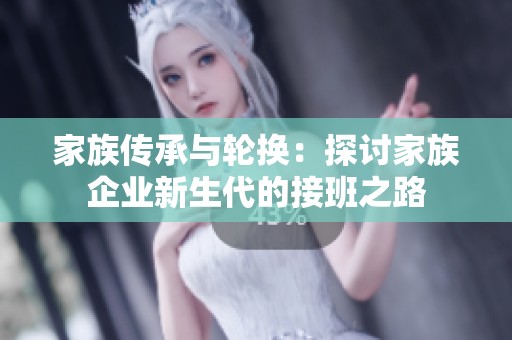 家族传承与轮换：探讨家族企业新生代的接班之路