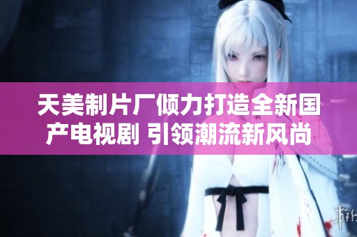 天美制片厂倾力打造全新国产电视剧 引领潮流新风尚