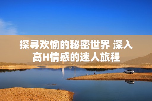 探寻欢愉的秘密世界 深入高H情感的迷人旅程