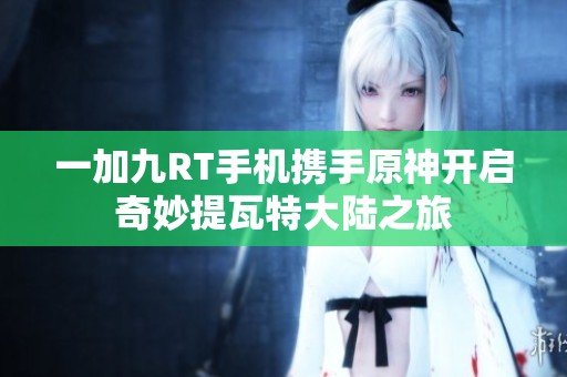 一加九RT手机携手原神开启奇妙提瓦特大陆之旅