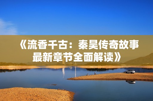 《流香千古：秦昊传奇故事最新章节全面解读》