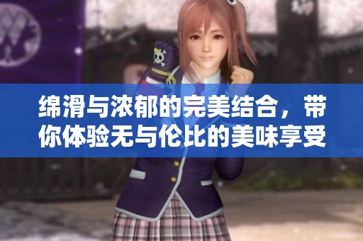 绵滑与浓郁的完美结合，带你体验无与伦比的美味享受