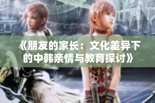 《朋友的家长：文化差异下的中韩亲情与教育探讨》