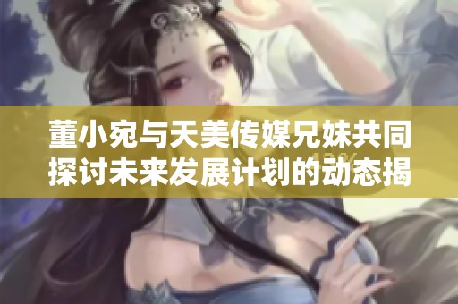 董小宛与天美传媒兄妹共同探讨未来发展计划的动态揭秘