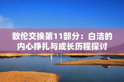 敌伦交换第11部分：白洁的内心挣扎与成长历程探讨