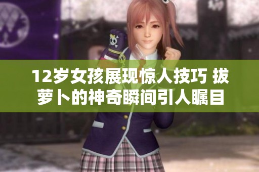 12岁女孩展现惊人技巧 拔萝卜的神奇瞬间引人瞩目