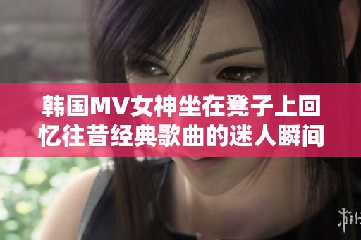 韩国MV女神坐在凳子上回忆往昔经典歌曲的迷人瞬间