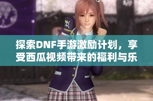 探索DNF手游激励计划，享受西瓜视频带来的福利与乐趣