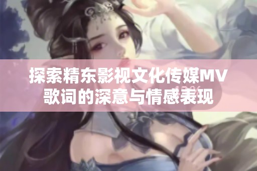 探索精东影视文化传媒MV歌词的深意与情感表现