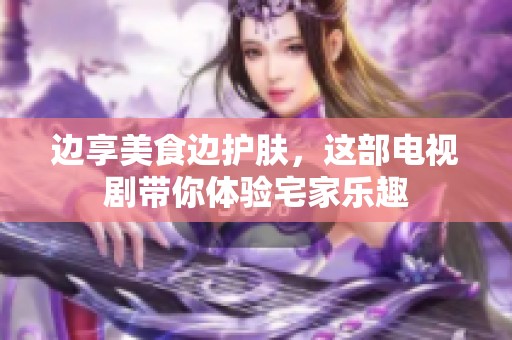 边享美食边护肤，这部电视剧带你体验宅家乐趣