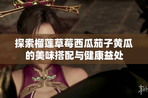 探索榴莲草莓西瓜茄子黄瓜的美味搭配与健康益处
