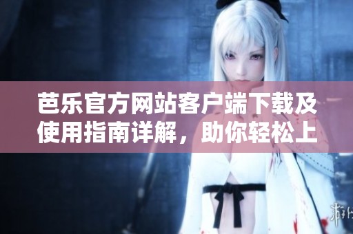 芭乐官方网站客户端下载及使用指南详解，助你轻松上手