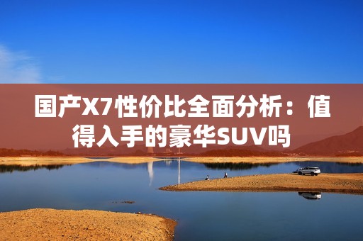 国产X7性价比全面分析：值得入手的豪华SUV吗