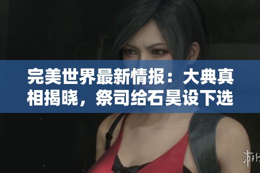 完美世界最新情报：大典真相揭晓，祭司给石昊设下选择陷阱