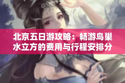 北京五日游攻略：畅游鸟巢水立方的费用与行程安排分析