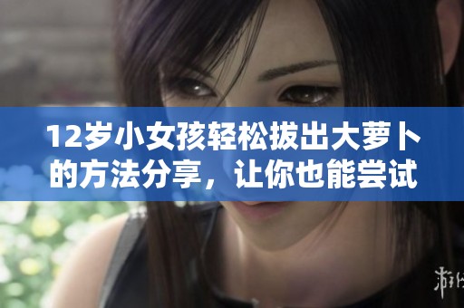 12岁小女孩轻松拔出大萝卜的方法分享，让你也能尝试