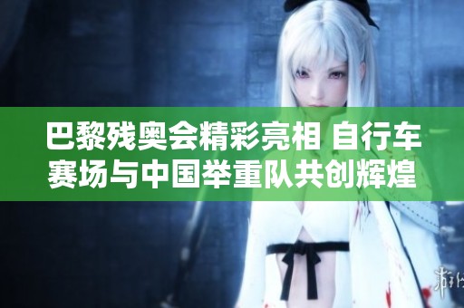 巴黎残奥会精彩亮相 自行车赛场与中国举重队共创辉煌传奇