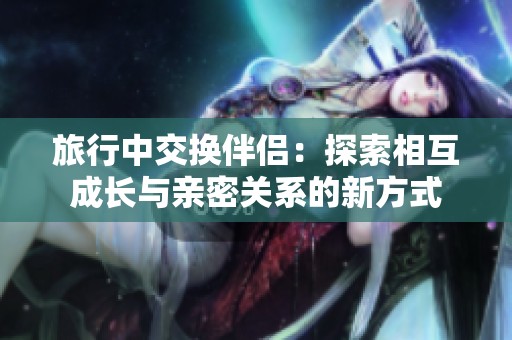 旅行中交换伴侣：探索相互成长与亲密关系的新方式