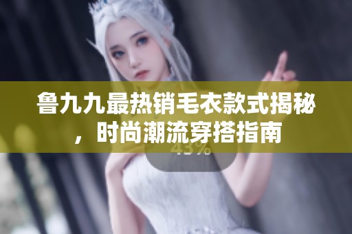 鲁九九最热销毛衣款式揭秘，时尚潮流穿搭指南