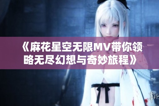 《麻花星空无限MV带你领略无尽幻想与奇妙旅程》