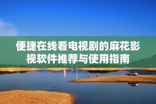 便捷在线看电视剧的麻花影视软件推荐与使用指南
