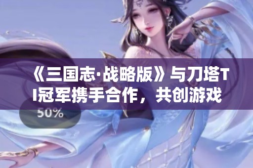 《三国志·战略版》与刀塔TI冠军携手合作，共创游戏新体验