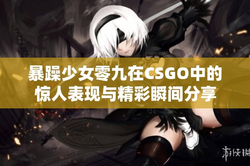 暴躁少女零九在CSGO中的惊人表现与精彩瞬间分享