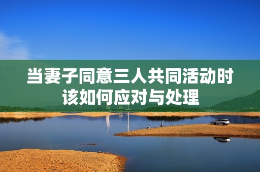 当妻子同意三人共同活动时该如何应对与处理