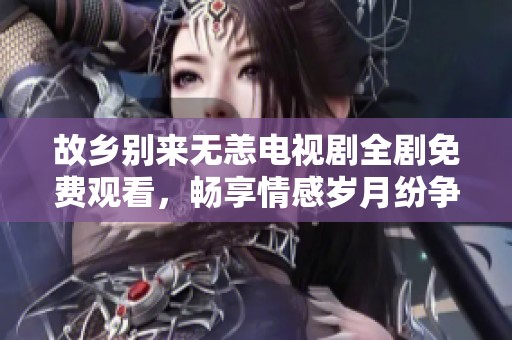 故乡别来无恙电视剧全剧免费观看，畅享情感岁月纷争之旅