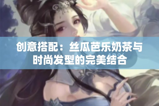 创意搭配：丝瓜芭乐奶茶与时尚发型的完美结合