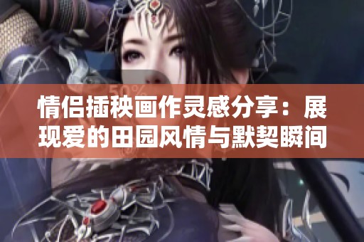 情侣插秧画作灵感分享：展现爱的田园风情与默契瞬间