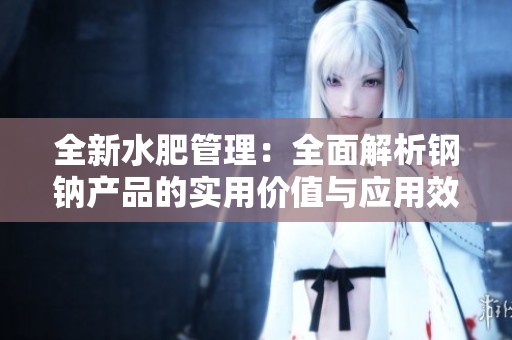 全新水肥管理：全面解析钢钠产品的实用价值与应用效果