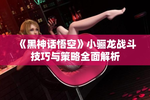 《黑神话悟空》小骊龙战斗技巧与策略全面解析