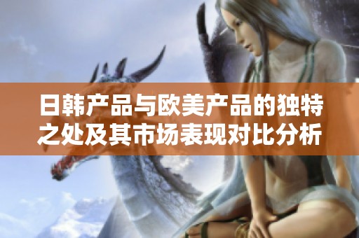 日韩产品与欧美产品的独特之处及其市场表现对比分析